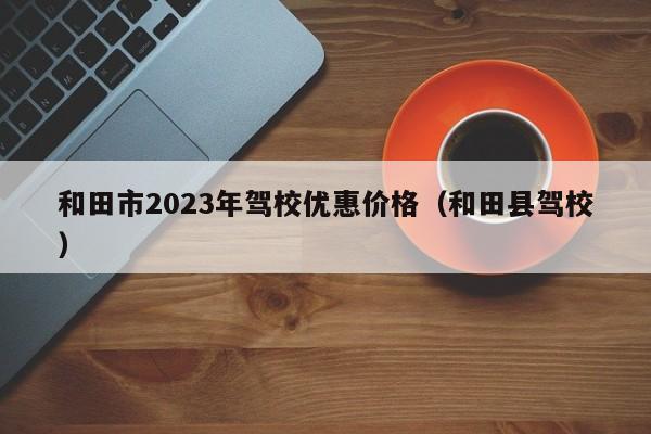 和田市2023年驾校优惠价格（和田县驾校）