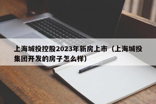 上海城投控股2023年新房上市（上海城投集团开发的房子怎么样）
