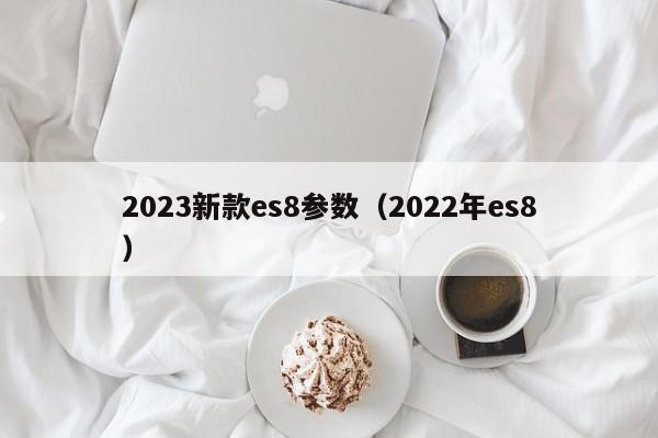 2023新款es8参数（2022年es8）
