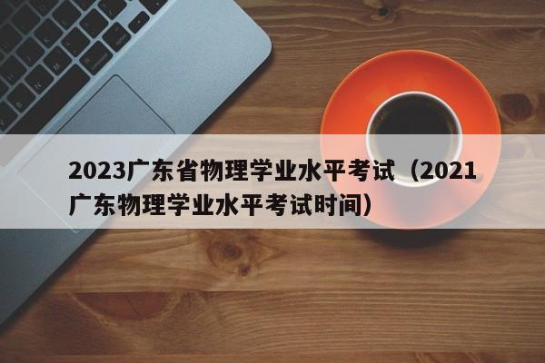 2023广东省物理学业水平考试（2021广东物理学业水平考试时间）