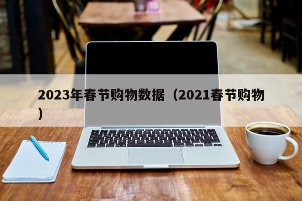 2023年春节购物数据（2021春节购物）