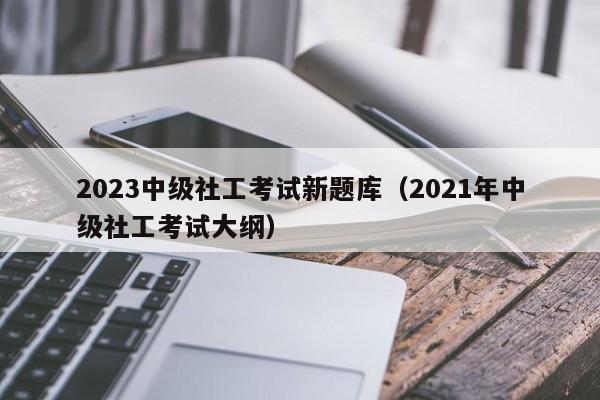 2023中级社工考试新题库（2021年中级社工考试大纲）