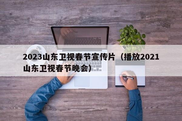 2023山东卫视春节宣传片（播放2021山东卫视春节晚会）