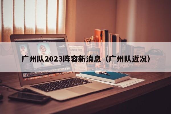 广州队2023阵容新消息（广州队近况）