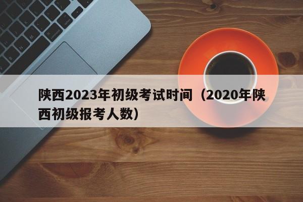 陕西2023年初级考试时间（2020年陕西初级报考人数）